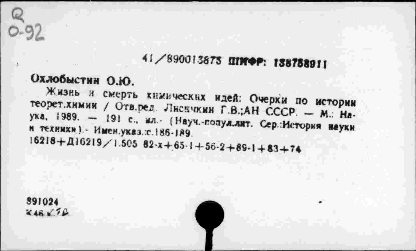 ﻿41/8900! 3873 !ПЮТ: 1887889П
Охлобыстин О.Ю.
Жизнь я смерть химических идей: Очерки по истории теорет.хнмии / Отв.ред Лисичкин Г.В.;АН СССР — М.; Неуке. ! 989. — 191 с., мл- (Нхуч.-попул.лмт. Сер Истории муки и техники 1 ■ Имен.уквз.т.188-189 16218+Д16219/1.505 82 x4-65 I 4-56-24-89-1 4-834-74
891024